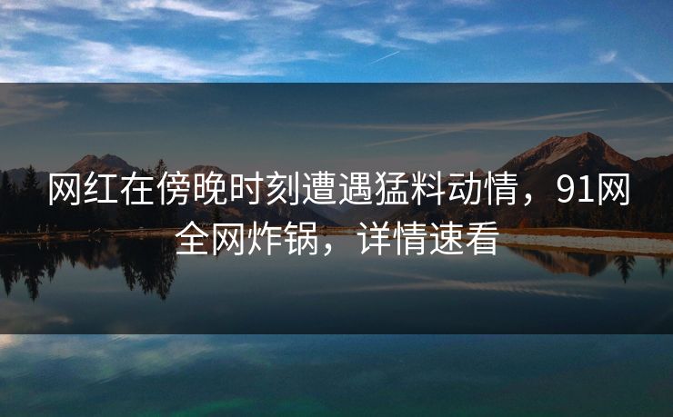 网红在傍晚时刻遭遇猛料动情，91网全网炸锅，详情速看