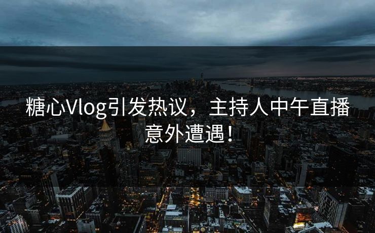 糖心Vlog引发热议，主持人中午直播意外遭遇！