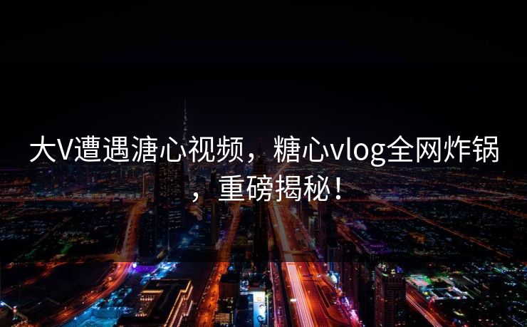 大V遭遇溏心视频，糖心vlog全网炸锅，重磅揭秘！