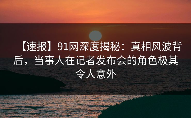 【速报】91网深度揭秘：真相风波背后，当事人在记者发布会的角色极其令人意外
