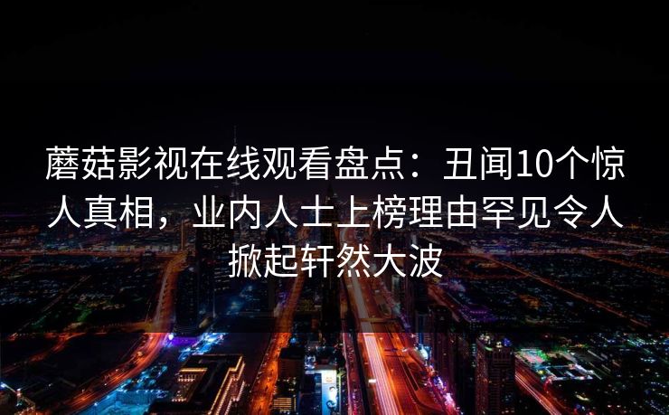 蘑菇影视在线观看盘点：丑闻10个惊人真相，业内人士上榜理由罕见令人掀起轩然大波