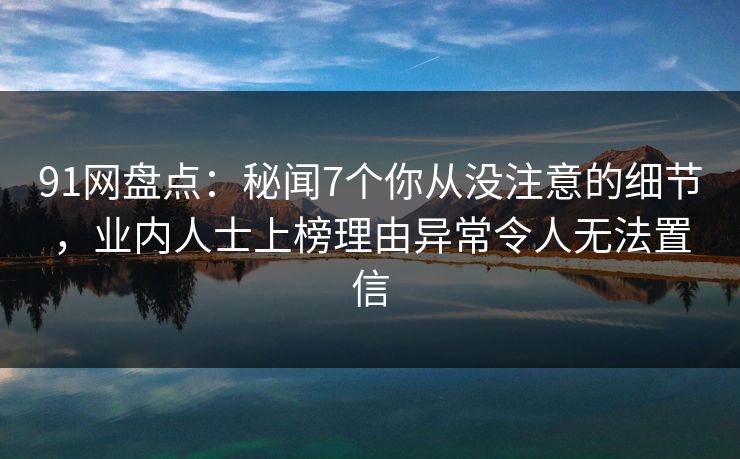 91网盘点：秘闻7个你从没注意的细节，业内人士上榜理由异常令人无法置信