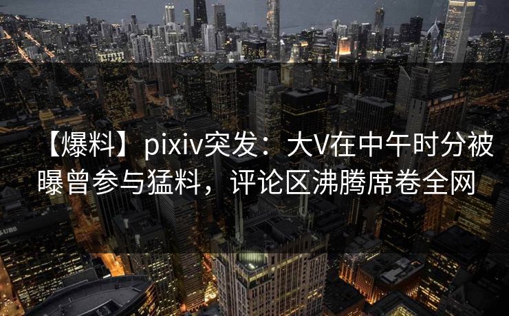 【爆料】pixiv突发：大V在中午时分被曝曾参与猛料，评论区沸腾席卷全网