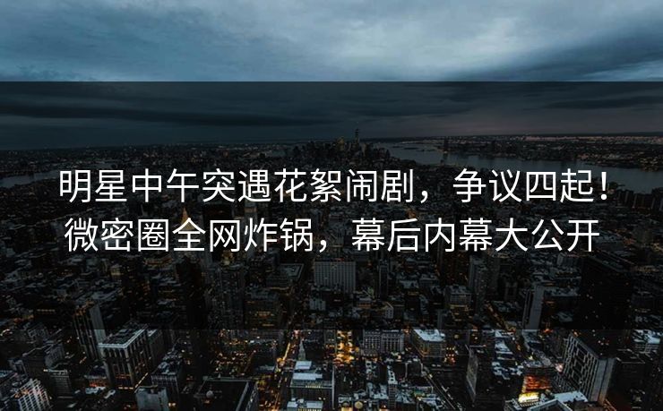 明星中午突遇花絮闹剧，争议四起！微密圈全网炸锅，幕后内幕大公开