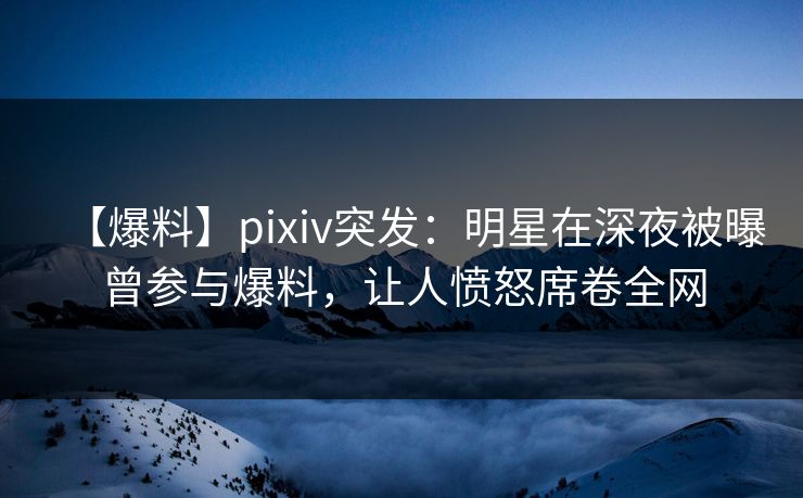 【爆料】pixiv突发：明星在深夜被曝曾参与爆料，让人愤怒席卷全网