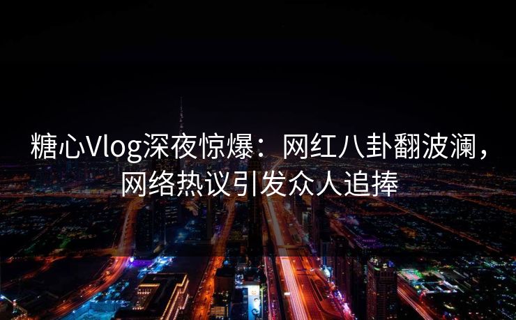 糖心Vlog深夜惊爆：网红八卦翻波澜，网络热议引发众人追捧