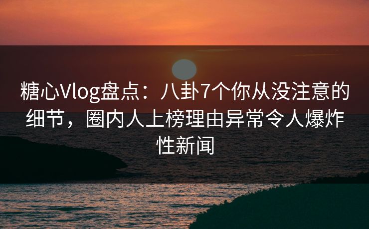 糖心Vlog盘点：八卦7个你从没注意的细节，圈内人上榜理由异常令人爆炸性新闻