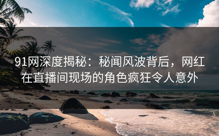 91网深度揭秘：秘闻风波背后，网红在直播间现场的角色疯狂令人意外