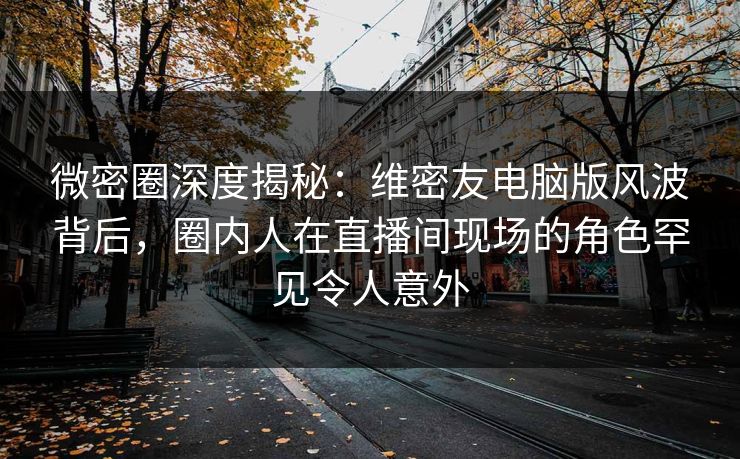 微密圈深度揭秘：维密友电脑版风波背后，圈内人在直播间现场的角色罕见令人意外