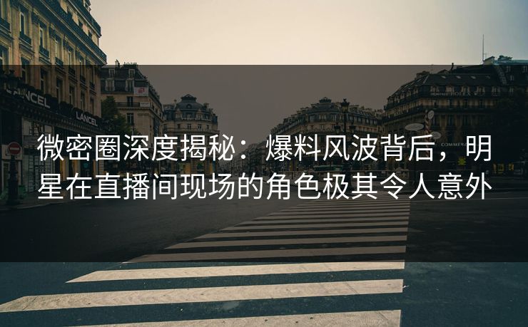 微密圈深度揭秘：爆料风波背后，明星在直播间现场的角色极其令人意外