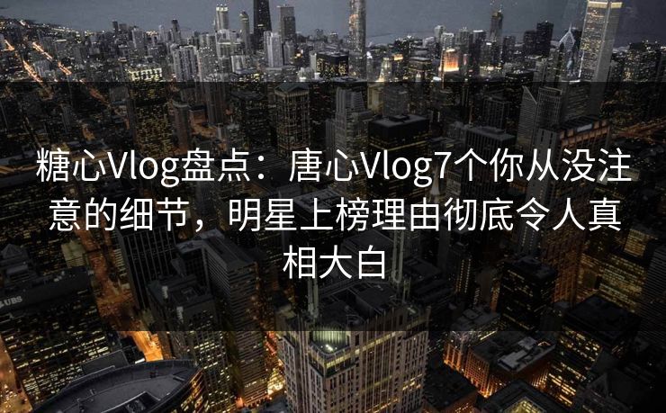 糖心Vlog盘点：唐心Vlog7个你从没注意的细节，明星上榜理由彻底令人真相大白