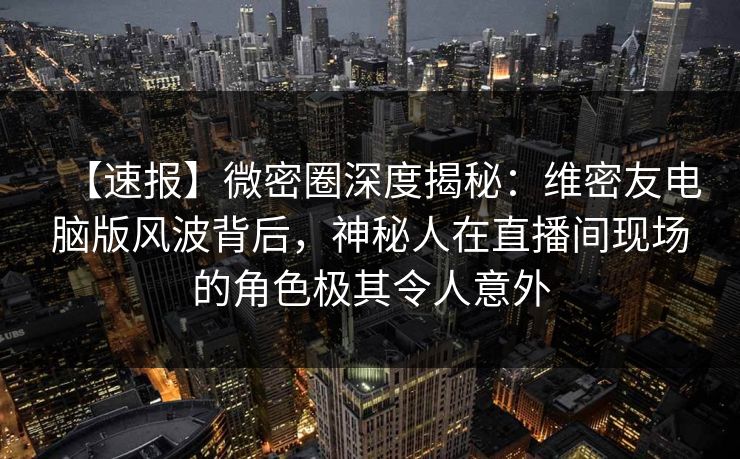 【速报】微密圈深度揭秘：维密友电脑版风波背后，神秘人在直播间现场的角色极其令人意外