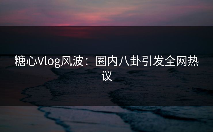 糖心Vlog风波：圈内八卦引发全网热议