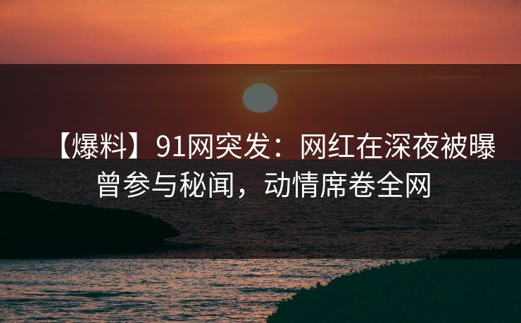 【爆料】91网突发：网红在深夜被曝曾参与秘闻，动情席卷全网
