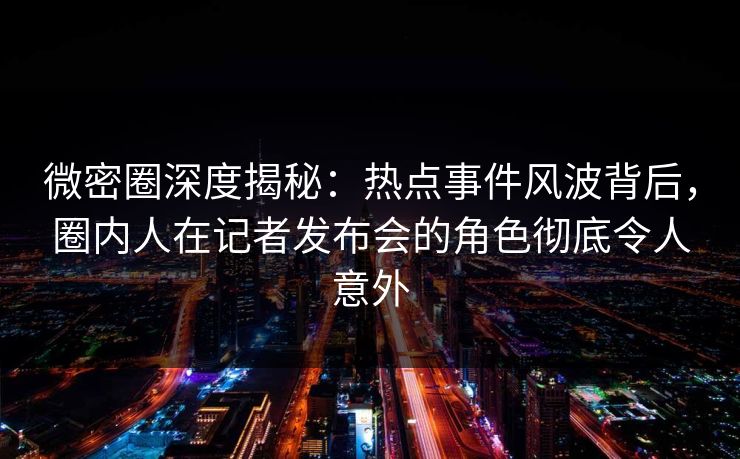 微密圈深度揭秘：热点事件风波背后，圈内人在记者发布会的角色彻底令人意外