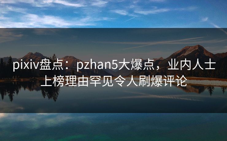 pixiv盘点：pzhan5大爆点，业内人士上榜理由罕见令人刷爆评论