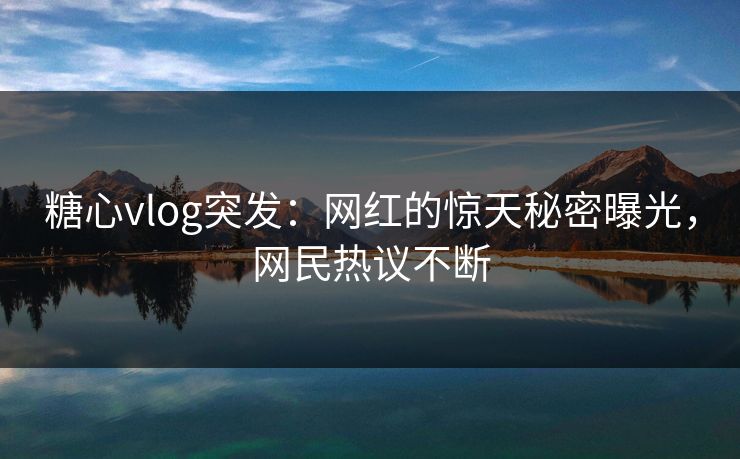 糖心vlog突发：网红的惊天秘密曝光，网民热议不断