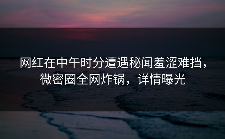 网红在中午时分遭遇秘闻羞涩难挡，微密圈全网炸锅，详情曝光
