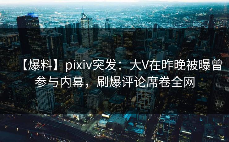 【爆料】pixiv突发：大V在昨晚被曝曾参与内幕，刷爆评论席卷全网