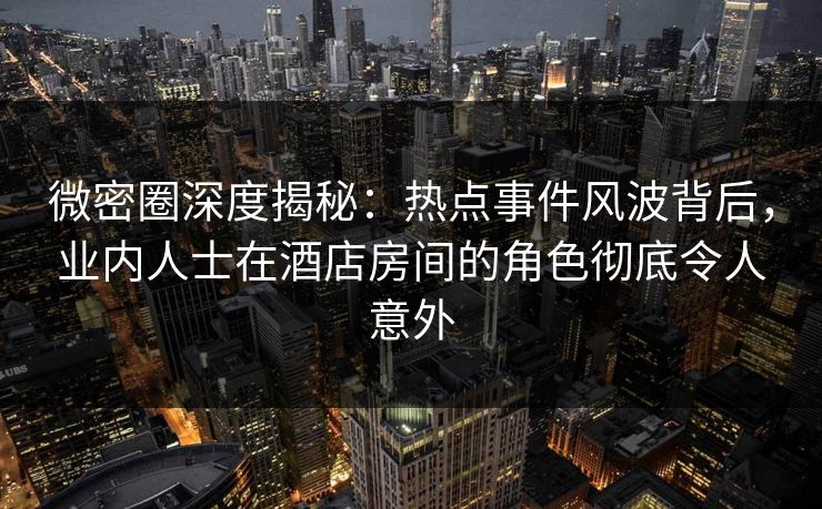 微密圈深度揭秘：热点事件风波背后，业内人士在酒店房间的角色彻底令人意外