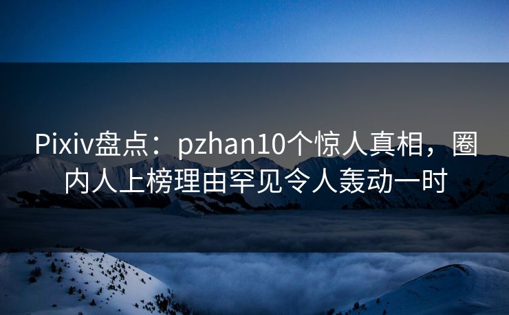 Pixiv盘点：pzhan10个惊人真相，圈内人上榜理由罕见令人轰动一时