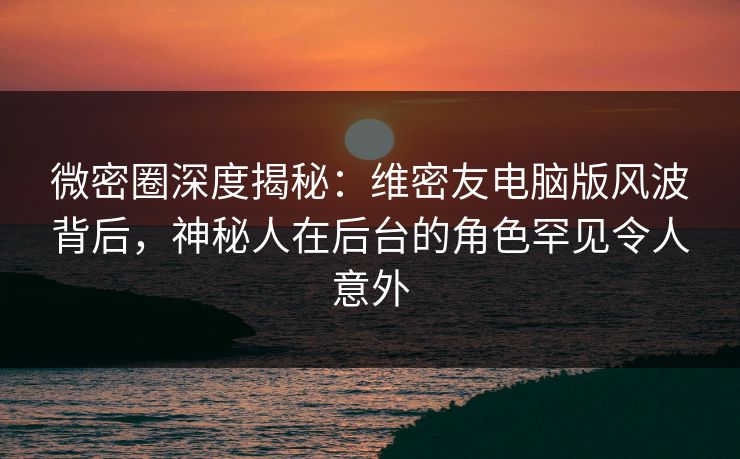 微密圈深度揭秘：维密友电脑版风波背后，神秘人在后台的角色罕见令人意外