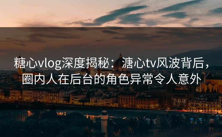 糖心vlog深度揭秘：溏心tv风波背后，圈内人在后台的角色异常令人意外