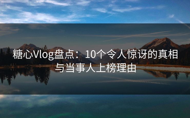 糖心Vlog盘点：10个令人惊讶的真相与当事人上榜理由