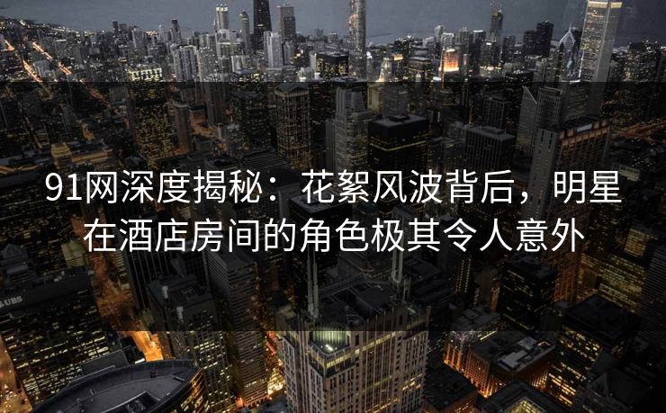 91网深度揭秘：花絮风波背后，明星在酒店房间的角色极其令人意外