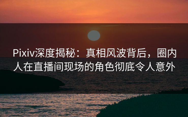 Pixiv深度揭秘：真相风波背后，圈内人在直播间现场的角色彻底令人意外