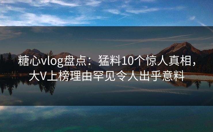 糖心vlog盘点：猛料10个惊人真相，大V上榜理由罕见令人出乎意料