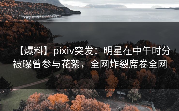 【爆料】pixiv突发：明星在中午时分被曝曾参与花絮，全网炸裂席卷全网