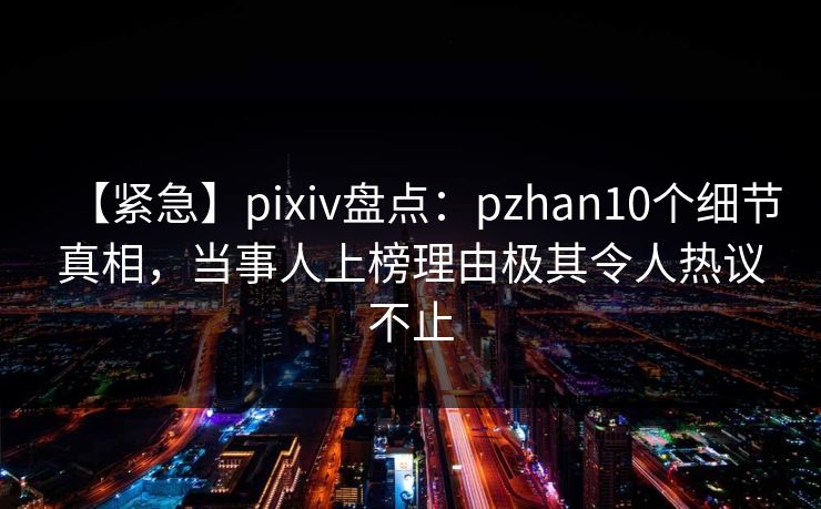 【紧急】pixiv盘点：pzhan10个细节真相，当事人上榜理由极其令人热议不止