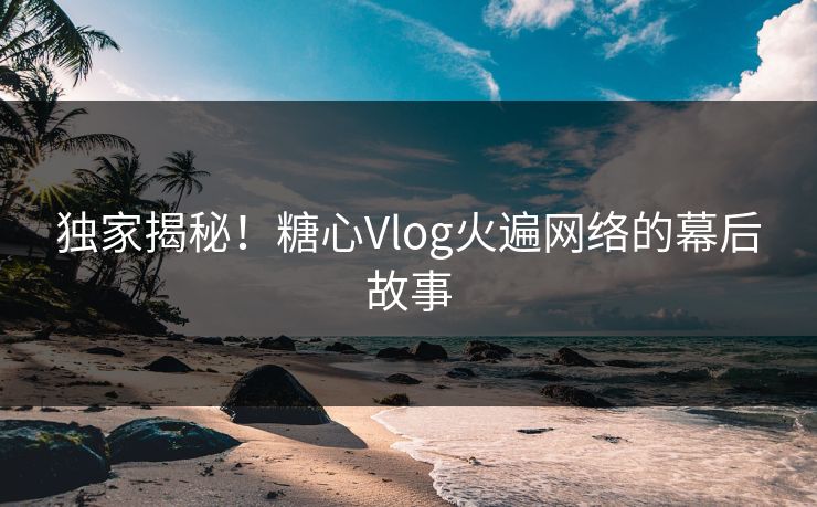 独家揭秘！糖心Vlog火遍网络的幕后故事