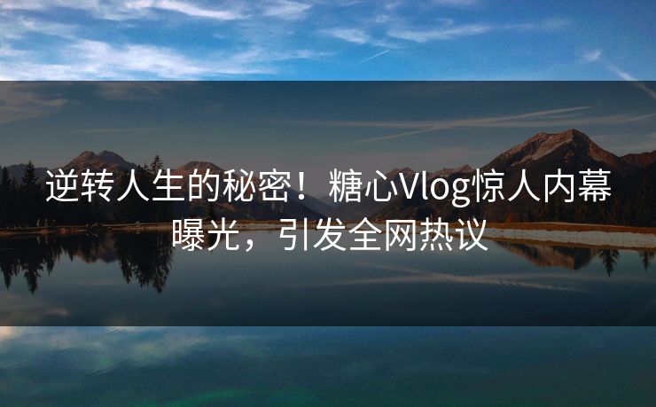 逆转人生的秘密！糖心Vlog惊人内幕曝光，引发全网热议