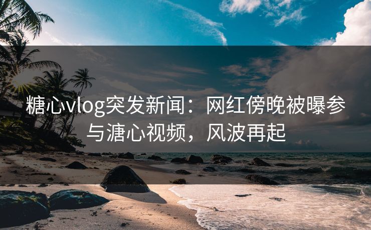 糖心vlog突发新闻：网红傍晚被曝参与溏心视频，风波再起