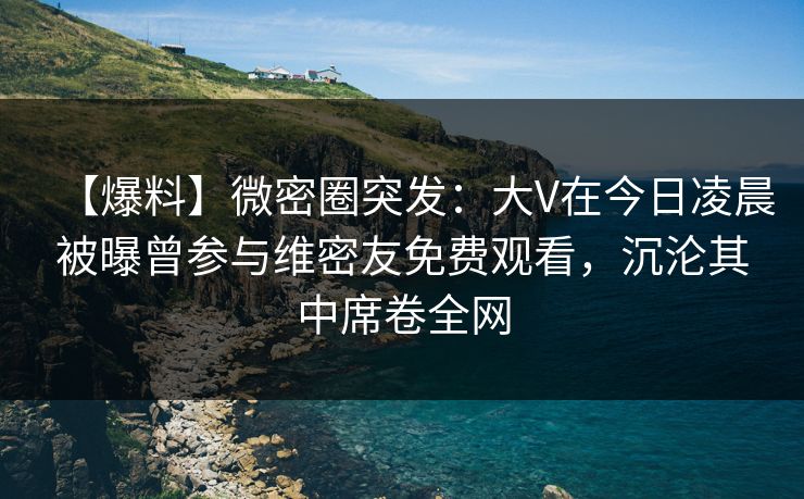 【爆料】微密圈突发：大V在今日凌晨被曝曾参与维密友免费观看，沉沦其中席卷全网