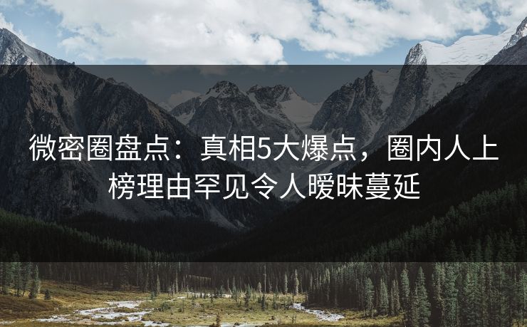 微密圈盘点：真相5大爆点，圈内人上榜理由罕见令人暧昧蔓延