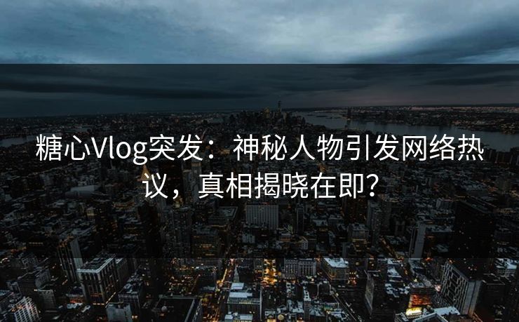 糖心Vlog突发：神秘人物引发网络热议，真相揭晓在即？