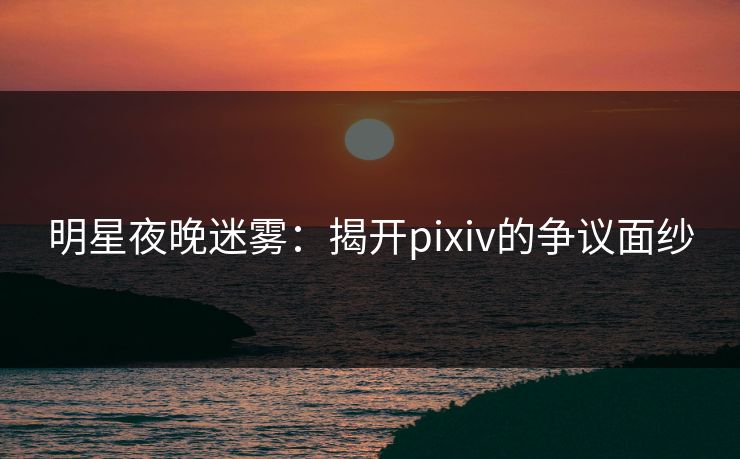 明星夜晚迷雾：揭开pixiv的争议面纱