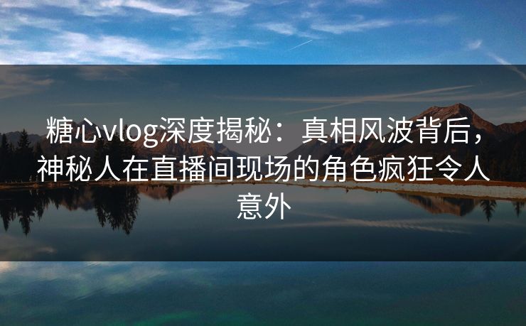 糖心vlog深度揭秘：真相风波背后，神秘人在直播间现场的角色疯狂令人意外