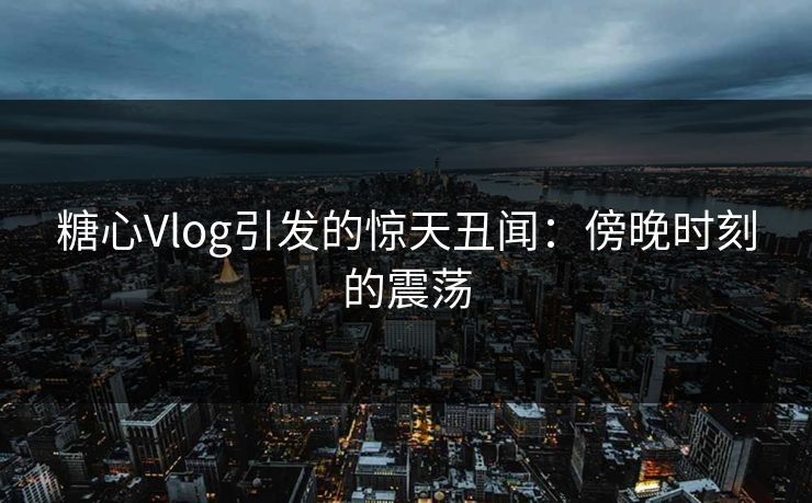 糖心Vlog引发的惊天丑闻：傍晚时刻的震荡