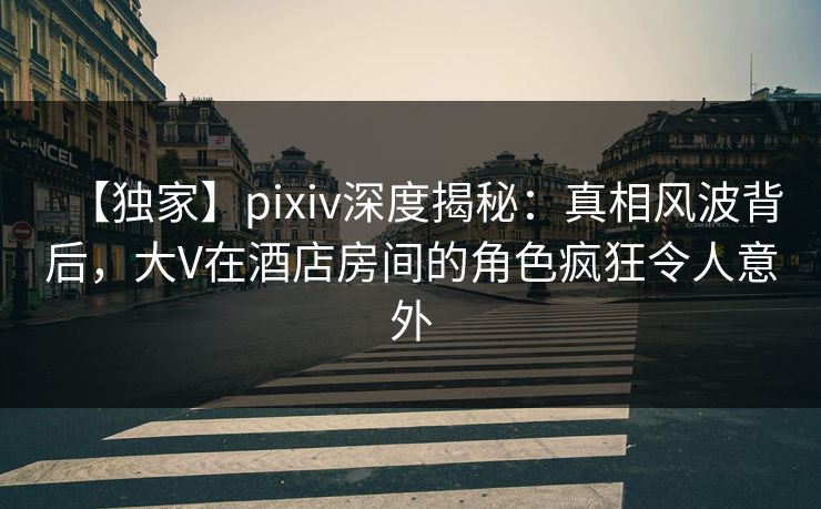 【独家】pixiv深度揭秘：真相风波背后，大V在酒店房间的角色疯狂令人意外