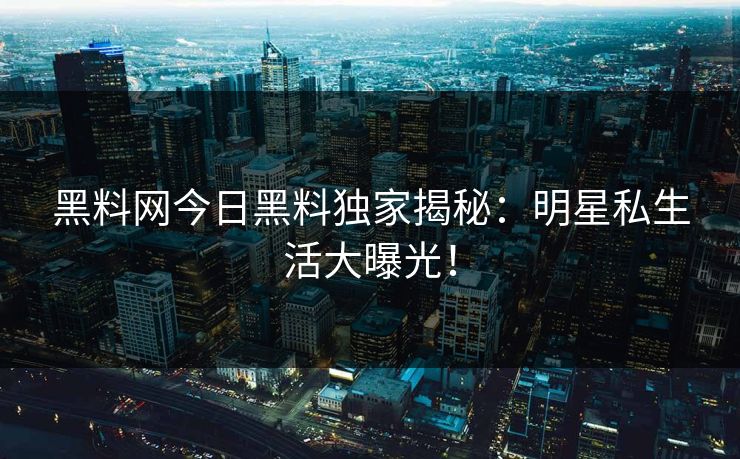 黑料网 今日黑料独家揭秘：明星私生活大曝光！
