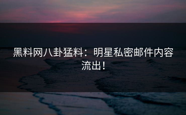 黑料网八卦猛料：明星私密邮件内容流出！