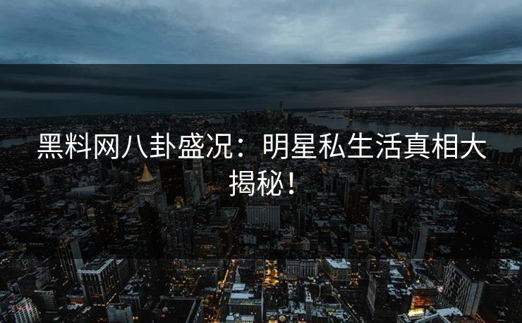 黑料网八卦盛况：明星私生活真相大揭秘！