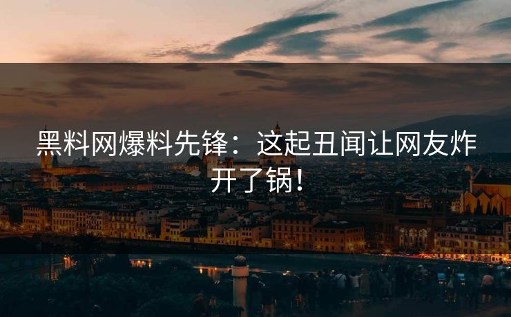 黑料网爆料先锋：这起丑闻让网友炸开了锅！