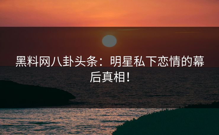 黑料网八卦头条：明星私下恋情的幕后真相！