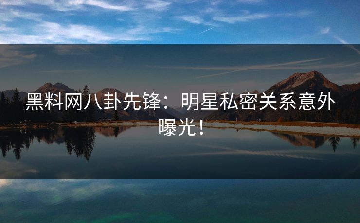 黑料网八卦先锋：明星私密关系意外曝光！