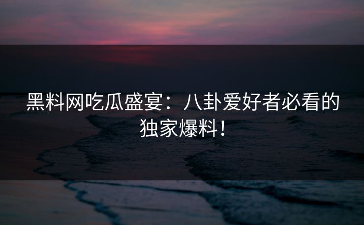 黑料网吃瓜盛宴：八卦爱好者必看的独家爆料！